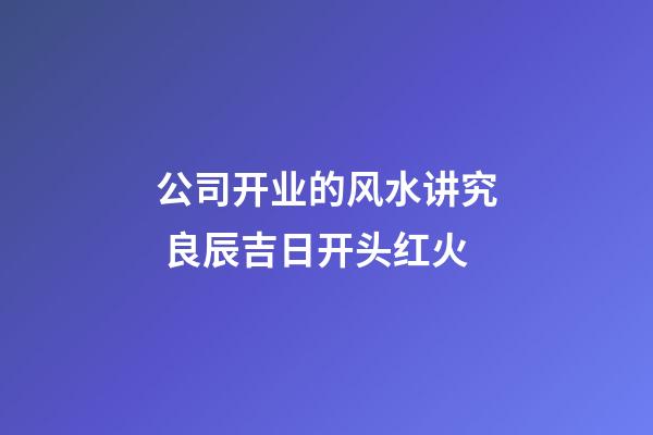公司开业的风水讲究 良辰吉日开头红火